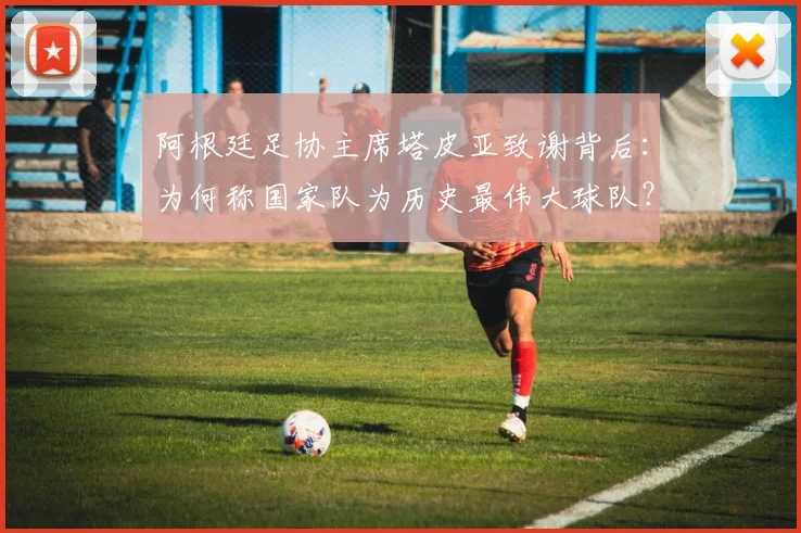 阿根廷足协主席塔皮亚致谢背后：为何称国家队为历史最伟大球队？深度解析其团队文化与2026愿景