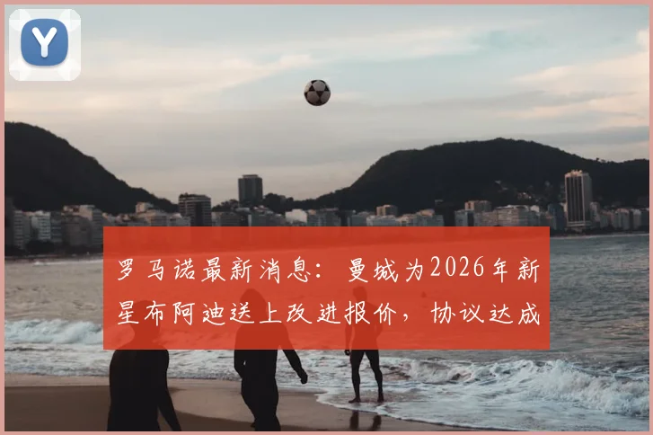 罗马诺最新消息:曼城为2026年新星布阿迪送上改进报价,协议达成在即,转会内幕解读