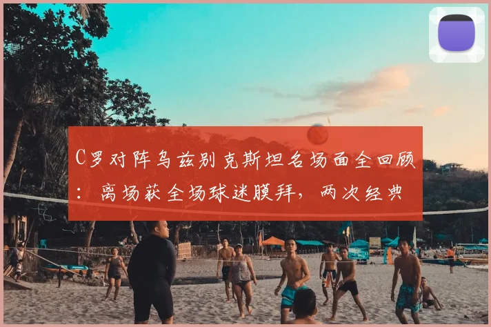 C罗对阵乌兹别克斯坦名场面全回顾：离场获全场球迷膜拜，两次经典Siu庆祝动作引爆全场（附高清动图）