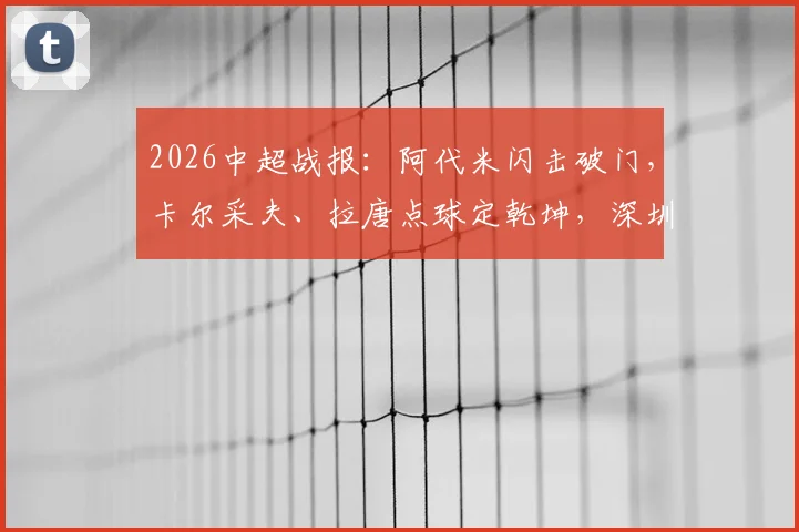 2026中超战报：阿代米闪击破门，卡尔采夫、拉唐点球定乾坤，深圳新鹏城主场2-1力克上海申花