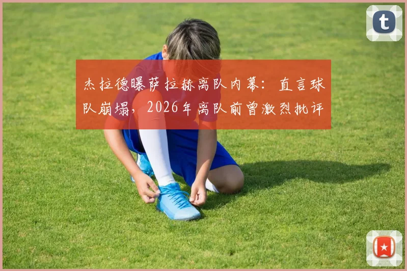 杰拉德曝萨拉赫离队内幕：直言球队崩塌，2026年离队前曾激烈批评教练组