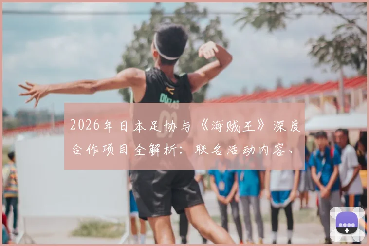 2026年日本足协与《海贼王》深度合作项目全解析:联名活动内容、对国家队及青训的意义、限量周边购买渠道指南