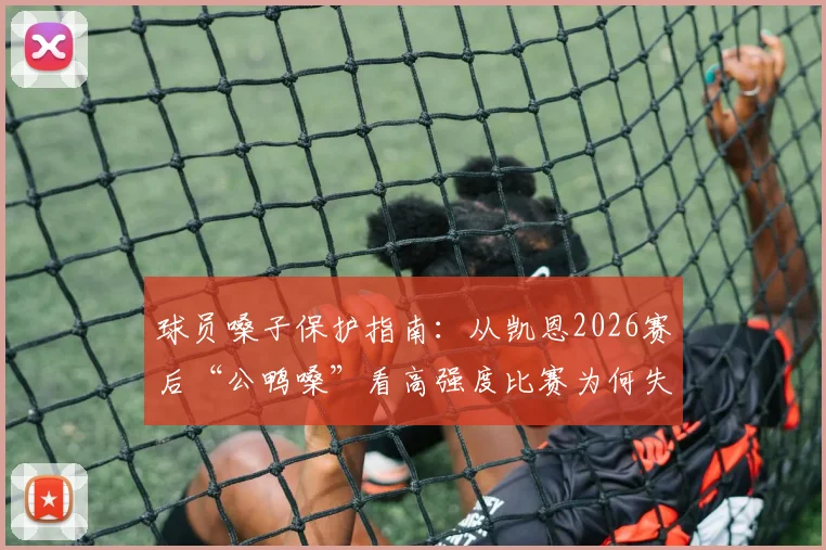 球员嗓子保护指南:从凯恩2026赛后“公鸭嗓”看高强度比赛为何失声,附快速恢复方法