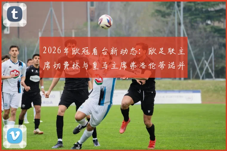2026年欧冠看台新动态：欧足联主席切费林与皇马主席弗洛伦蒂诺并肩观赛，双方关系完全解读