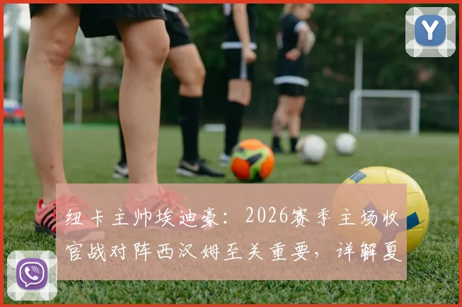 纽卡主帅埃迪豪:2026赛季主场收官战对阵西汉姆至关重要,详解夏季转会窗口阵容大调整规划
