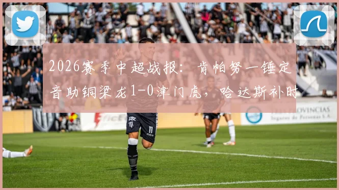 2026赛季中超战报:肯帕努一锤定音助铜梁龙1-0津门虎,哈达斯补时绝平被判无效引争议