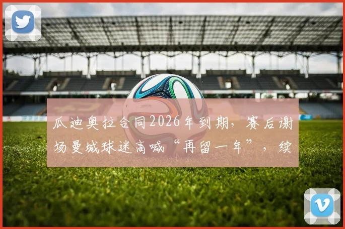 瓜迪奥拉合同2026年到期,赛后谢场曼城球迷高喊“再留一年”,续约前景深度分析
