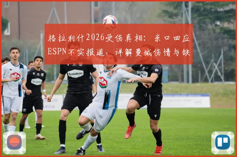 格拉利什2026受伤真相：亲口回应ESPN不实报道，详解曼城伤情与缺阵名单始末