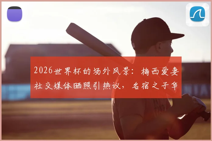 2026世界杯的场外风景：梅西爱妻社交媒体晒照引热议，名宿之子华子开球风采抢镜