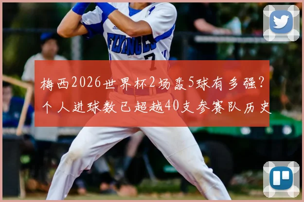 梅西2026世界杯2场轰5球有多强？个人进球数已超越40支参赛队历史总和，数据深度对比分析